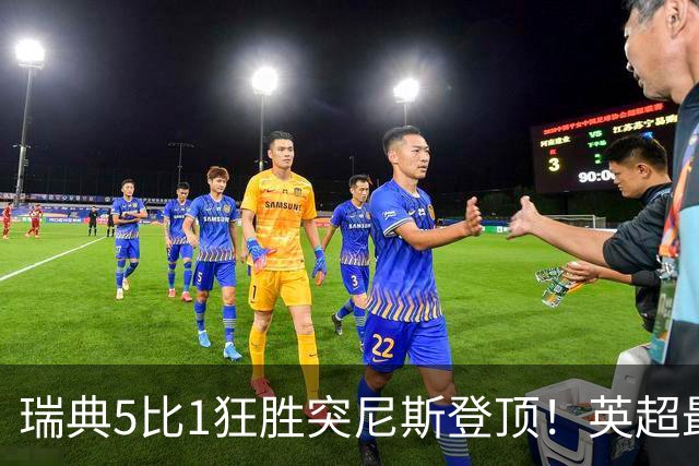 瑞典5比1狂胜突尼斯登顶！英超最贵球员独造3球，替补球员17秒神迹